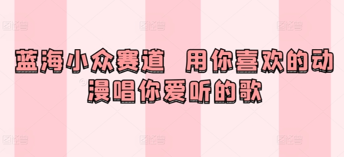蓝海小众赛道  用你喜欢的动漫唱你爱听的歌|云雀资源分享