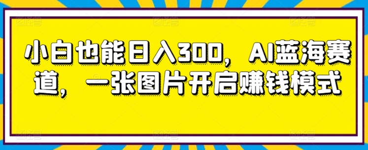 小白也能日入300，AI蓝海赛道，一张图片开启赚钱模式|云雀资源分享