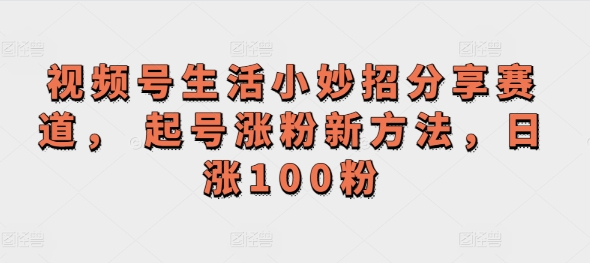 视频号生活小妙招分享赛道， 起号涨粉新方法，日涨100粉|云雀资源分享