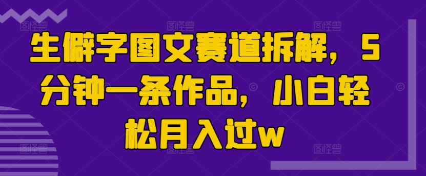 生僻字图文赛道拆解，5分钟一条作品，小白轻松月入过w|云雀资源分享