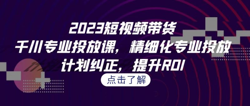 2023短视频带货-千川专业投放课,精细化专业投放,计划纠正,提升ROI|云雀资源分享