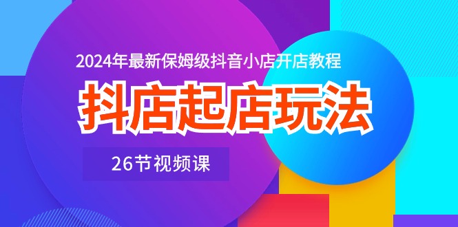 抖音小店出单游戏玩法，2024年全新家庭保姆级抖店开店流程（26节视频课程）|云雀资源分享