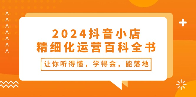 2024抖音小店精细化运营百科全书：让你听得懂，学得会，能落地（34节课）|云雀资源分享