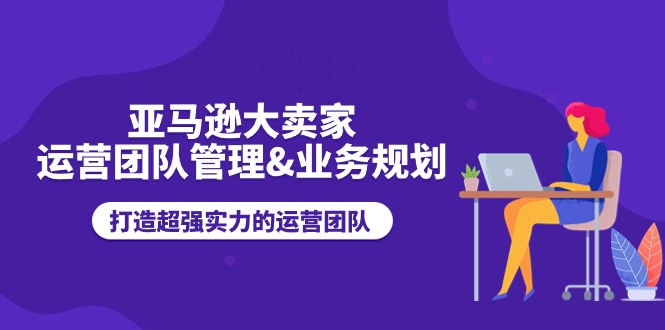 亚马逊大卖家运营团队管理&业务规划，打造超强实力的运营团队|云雀资源分享