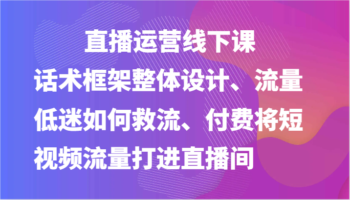 直播运营线下课-话术框架整体设计、流量低迷如何救流、付费将短视频流量打进直播间|云雀资源分享