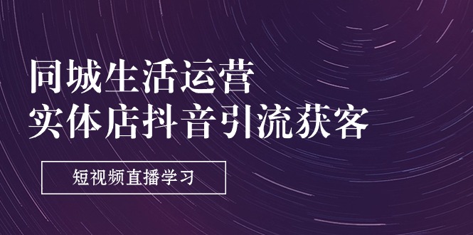 同城生活运营-实体店抖音引流获客：短视频直播学习（9节课）|云雀资源分享