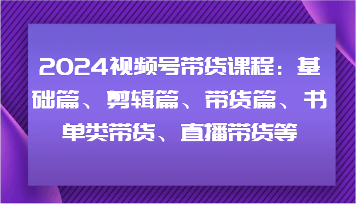 2024视频号带货课程内容：基础篇、视频剪辑篇、卖货篇、推荐书单类卖货、直播卖货等|云雀资源分享