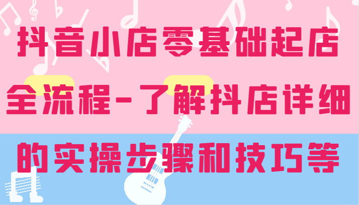 抖店零基础出单全过程-详尽学习培训抖音小店的实际操作步骤和技巧等|云雀资源分享