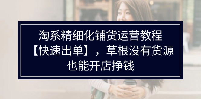 淘宝精细化管理进货运营教程，平常人并没有一手货源也能快速开实体店开单赚钱（538节）|云雀资源分享