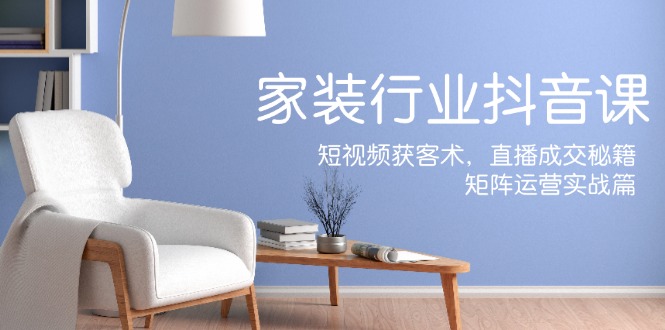 家装抖音课：短视频获客术，直播成交秘籍，矩阵运营实战篇|云雀资源分享