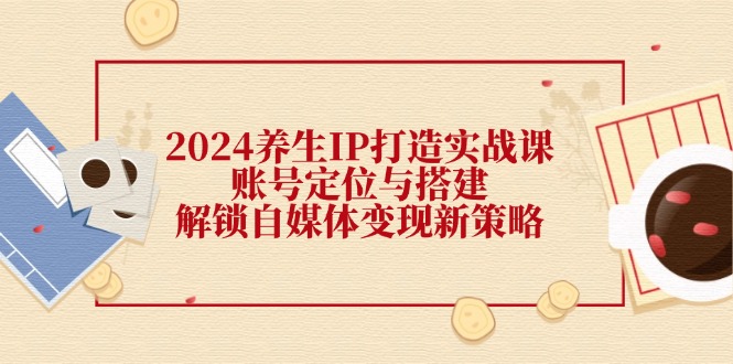 2024养生IP打造实战课：账号定位与搭建，解锁自媒体变现新策略|云雀资源分享