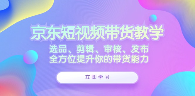 京东短视频带货教学：选品、剪辑、审核、发布，全方位提升你的带货能力|云雀资源分享