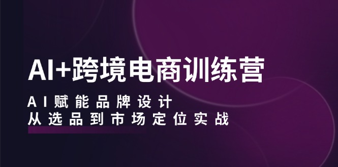 AI+跨境电商训练营：AI赋能品牌设计，从选品到市场定位实战|云雀资源分享