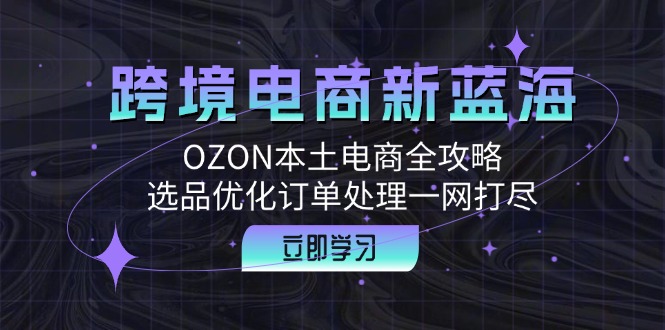 跨境电商新蓝海：OZON本土电商全攻略，选品优化订单处理一网打尽|云雀资源分享