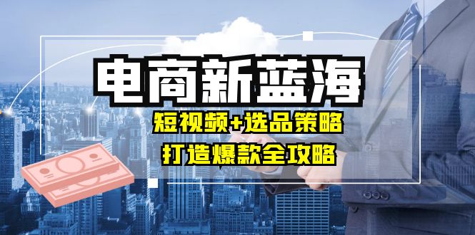 商家必看电商新蓝海：短视频+选品策略，打造爆款全攻略，月入10w+|云雀资源分享