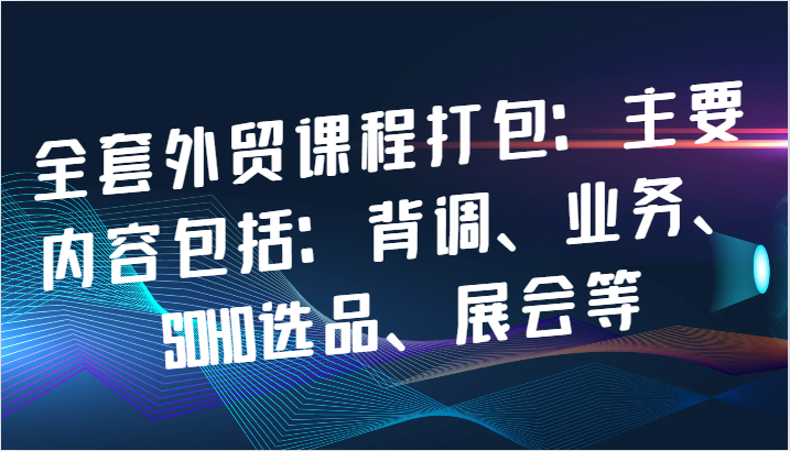 全套外贸课程打包：主要内容包括：背调、业务、SOHO选品、展会等|云雀资源分享