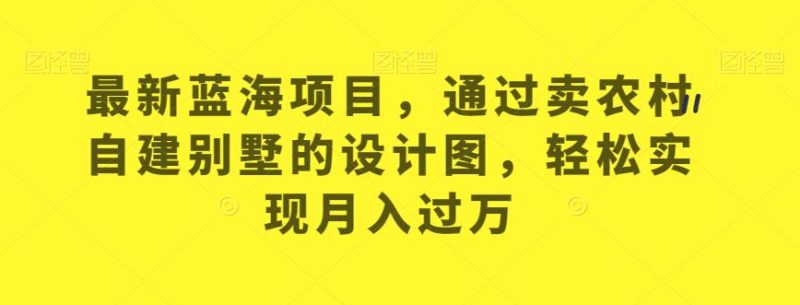 全新升级蓝海项目,依据卖农村自建别墅的设计图,从而实现月入过万【揭秘】|云雀资源分享