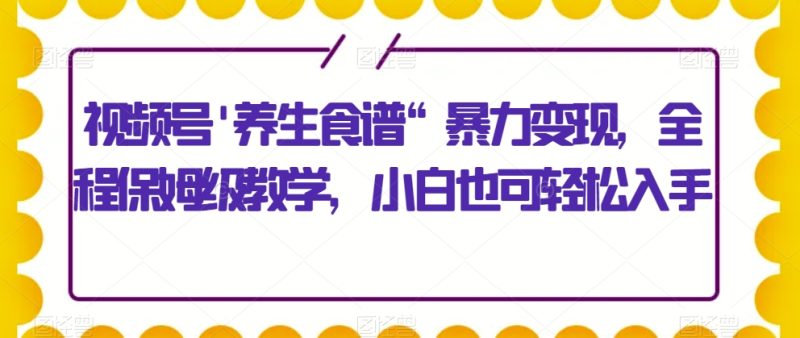 视频号’养生食谱“暴力变现,全程保姆级教学,小白也可轻松入手|云雀资源分享