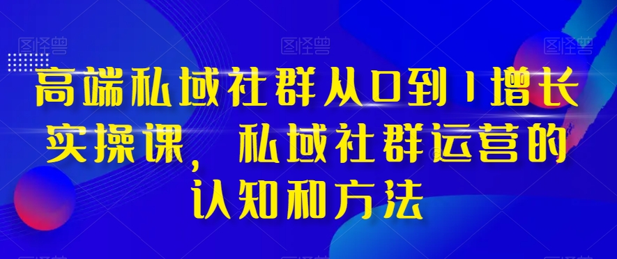 高端私域社群从0到1增长实操课，私域社群运营的认知和方法|云雀资源分享