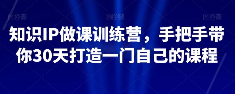 知识IP做课训练营,手把手带你30天打造一门自己的课程|云雀资源分享