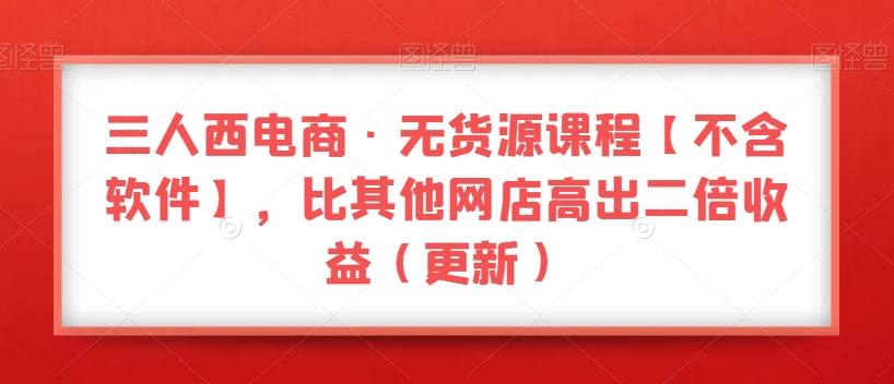 三人西电商·无货源课程【不含软件】，比其他网店高出二倍收益（更新）|云雀资源分享