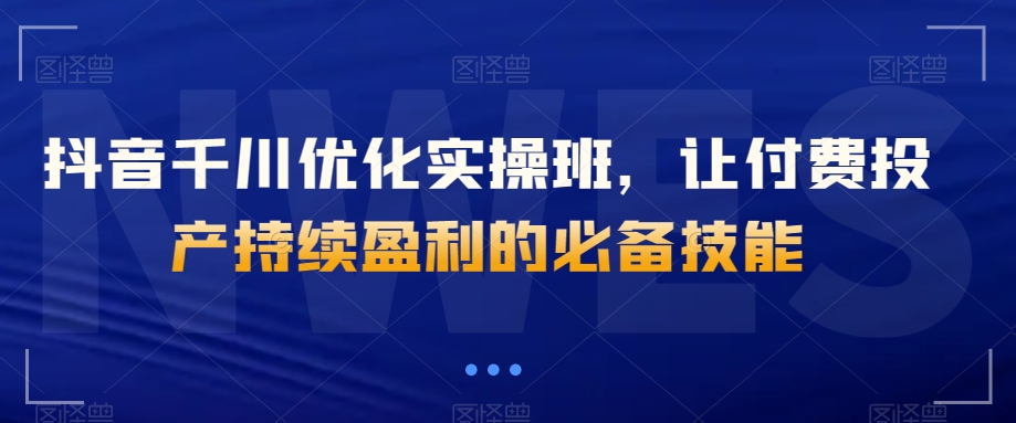 抖音千川优化实操班，让付费投产持续盈利的必备技能|云雀资源分享