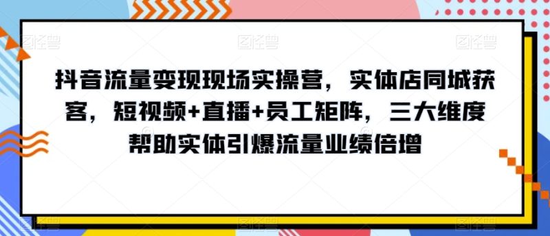 抖音流量变现现场实操营,实体店同城获客,短视频+直播+员工矩阵,三大维度帮助实体引爆流量业绩倍增|云雀资源分享
