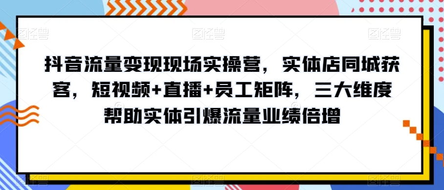 抖音流量变现现场实操营，实体店同城获客，短视频+直播+员工矩阵，三大维度帮助实体引爆流量业绩倍增|云雀资源分享