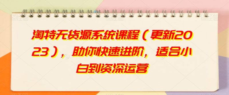 淘特无货源系统课程(更新2023),助你快速进阶,适合小白到资深运营|云雀资源分享