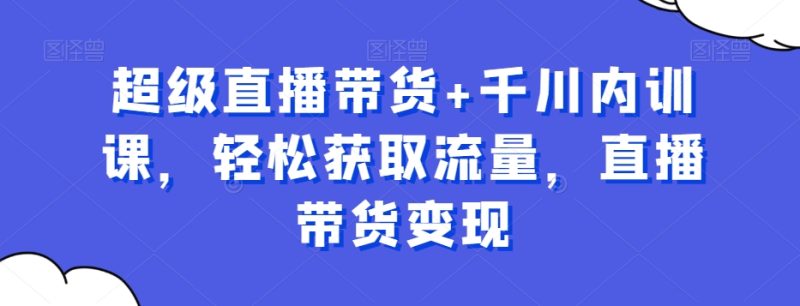 超级直播带货+千川内训课,轻松获取流量,直播带货变现|云雀资源分享
