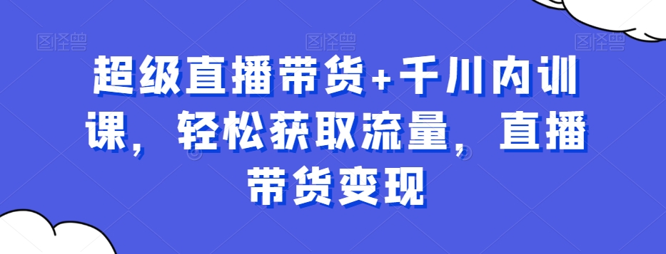 超级直播带货+千川内训课，轻松获取流量，直播带货变现|云雀资源分享