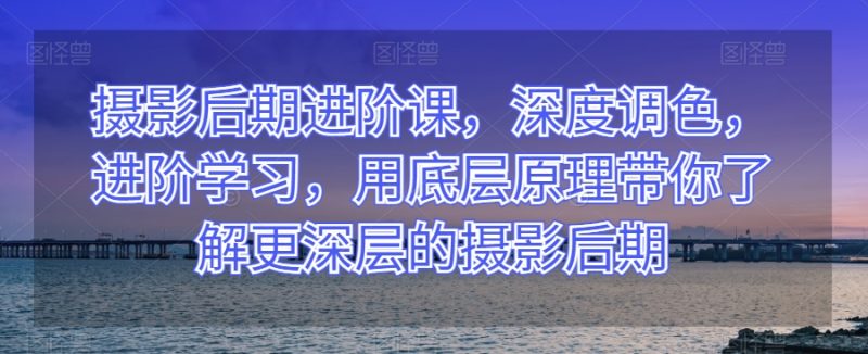 摄影后期进阶课,深度调色,进阶学习,用底层原理带你了解更深层的摄影后期|云雀资源分享