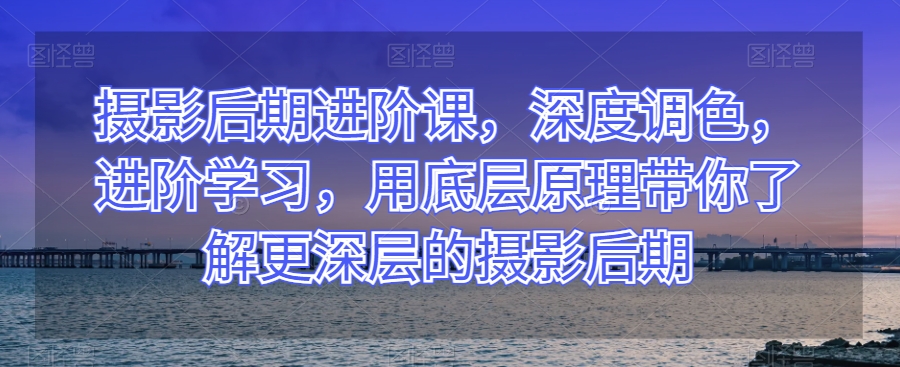 摄影后期进阶课，深度调色，进阶学习，用底层原理带你了解更深层的摄影后期|云雀资源分享
