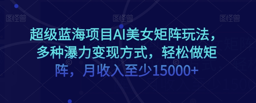 超级蓝海项目AI美女矩阵玩法，多种瀑力变现方式，轻松做矩阵，月收入至少15000+【揭秘】|云雀资源分享