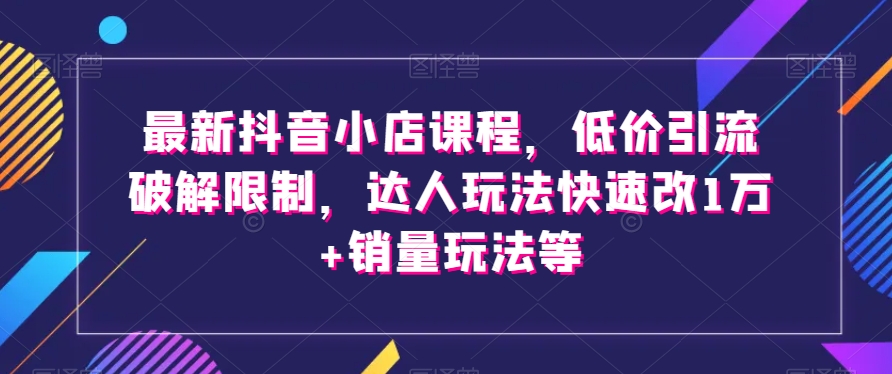 最新抖音小店课程，低价引流破解限制，达人玩法快速改1万+销量玩法等|云雀资源分享