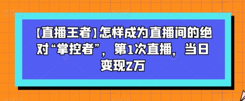 【直播王者】怎样成为直播间的绝对“掌控者”,第1次直播,当日变现2万|云雀资源分享