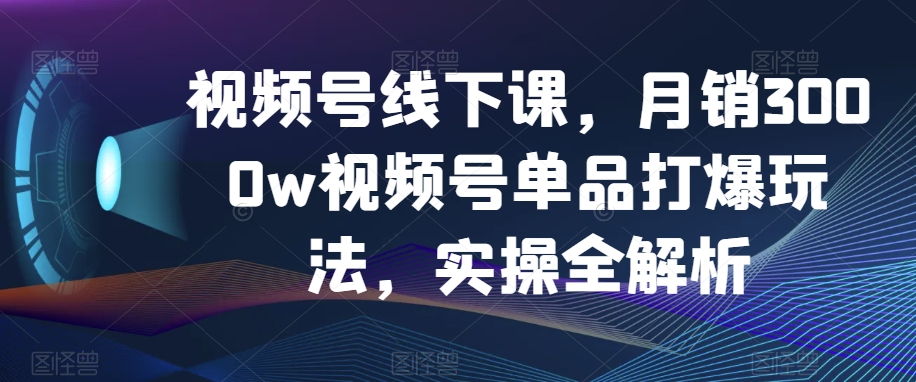视频号线下课，月销3000w视频号单品打爆玩法，实操全解析|云雀资源分享
