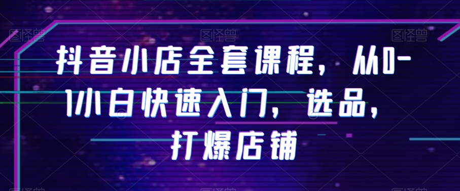抖音小店全套课程，从0-1小白快速入门，选品，打爆店铺|云雀资源分享