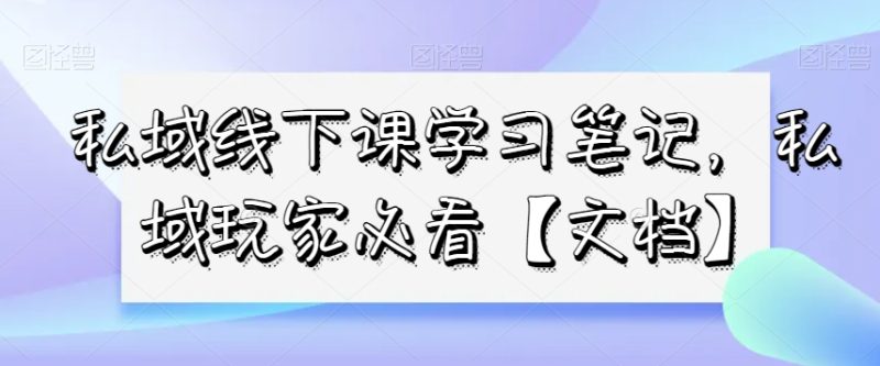 私域线下课学习笔记,私域玩家必看【文档】|云雀资源分享