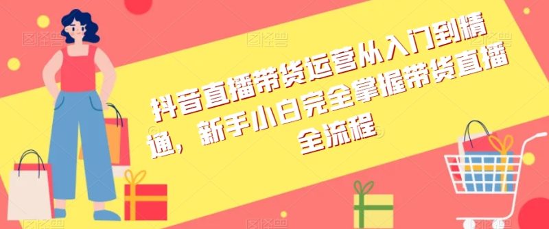 抖音直播带货运营从入门到精通,新手小白完全掌握带货直播全流程|云雀资源分享