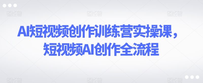 AI短视频创作训练营实操课,短视频AI创作全流程|云雀资源分享