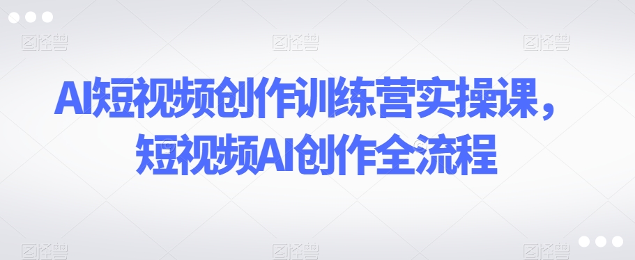 AI短视频创作训练营实操课，短视频AI创作全流程|云雀资源分享