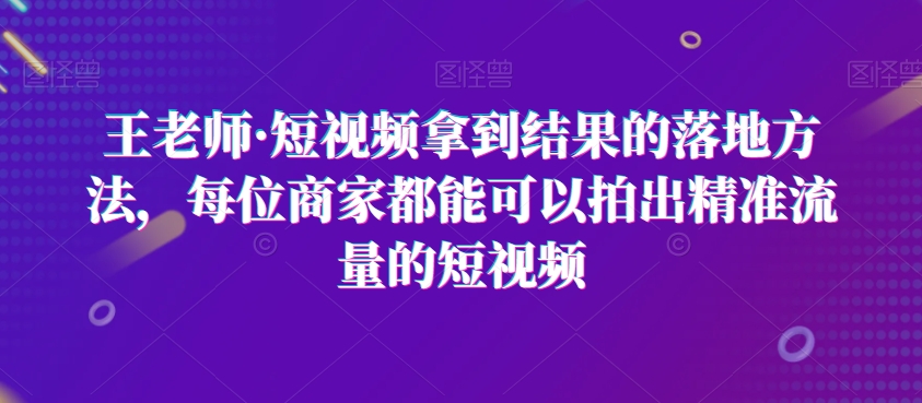 王老师·短视频拿到结果的落地方法，每位商家都能可以拍出精准流量的短视频|云雀资源分享
