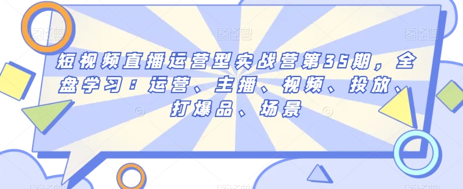 短视频直播运营型实战营第35期，全盘学习：运营、主播、视频、投放、打爆品、场景|云雀资源分享