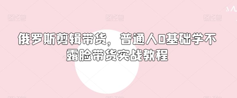 俄罗斯产品剪辑带货，普通人0基础学不露脸带货实战教程|云雀资源分享