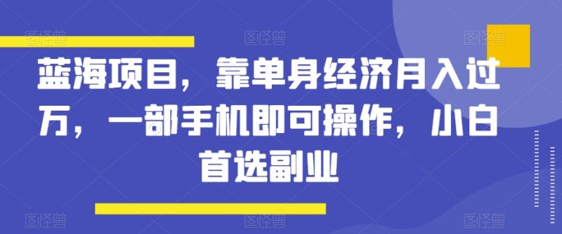 蓝海项目,靠单身经济月入过万,一部手机即可操作,小白首选副业【揭秘】|云雀资源分享