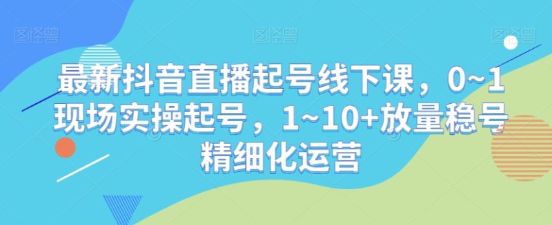 最新抖音直播起号线下课,0~1现场实操起号,1~10+放量稳号精细化运营|云雀资源分享