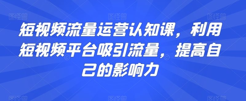短视频流量运营认知课,利用短视频平台吸引流量,提高自己的影响力|云雀资源分享