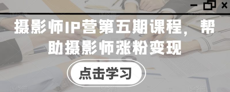 摄影师IP营第五期课程,帮助摄影师涨粉变现|云雀资源分享