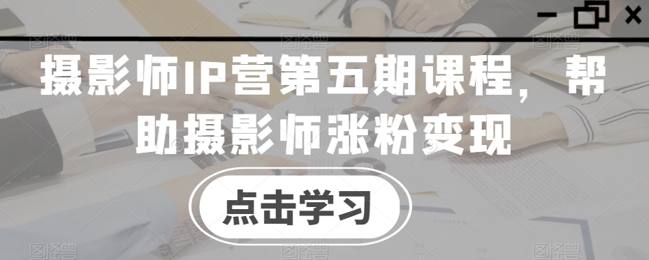 摄影师IP营第五期课程，帮助摄影师涨粉变现|云雀资源分享